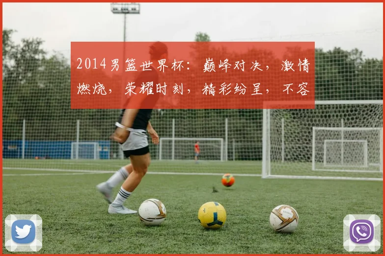 2014男篮世界杯：巅峰对决，激情燃烧，荣耀时刻，精彩纷呈，不容错过